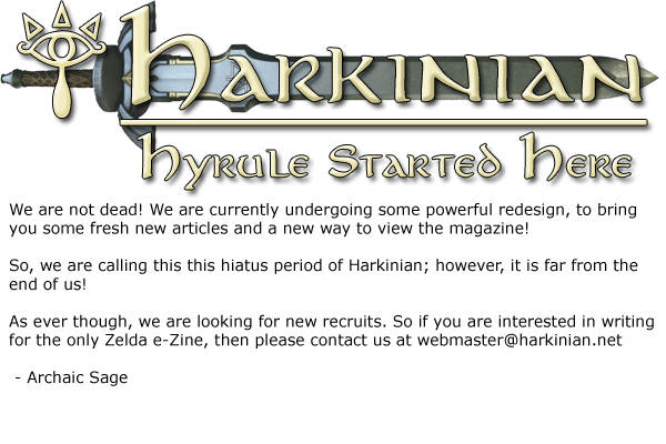We are not dead! We are currently undergoing some powerful redesign, to bring you some fresh new articles and a new way to view the magazine!So, we are calling this this hiatus period of Harkinian; however, it is far from the end of us!As ever though, we are looking for new recruits. So if you are interested in writing for the only Zelda e-Zine, then please contact us at webmaster@harkinian.net - Archaic Sage